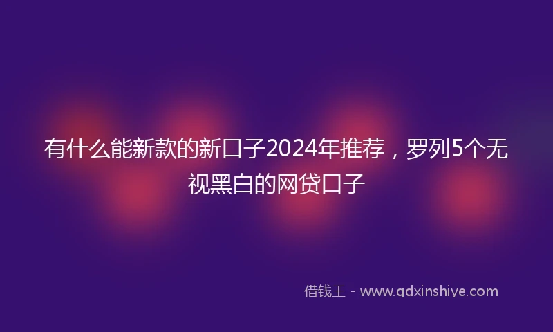 有什么能新款的新口子2024年推荐，罗列5个无视黑白的网贷口子