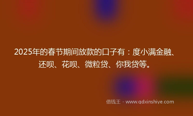 2025年的春节期间放款的口子有：度小满金融、还呗、花呗、微粒贷、你我贷等。