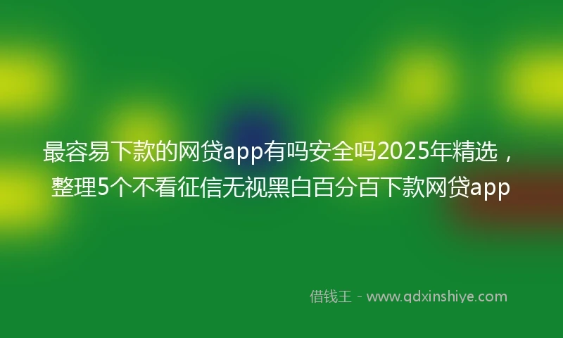 最容易下款的网贷app有吗安全吗2025年精选，整理5个不看征信无视黑白百分百下款网贷app