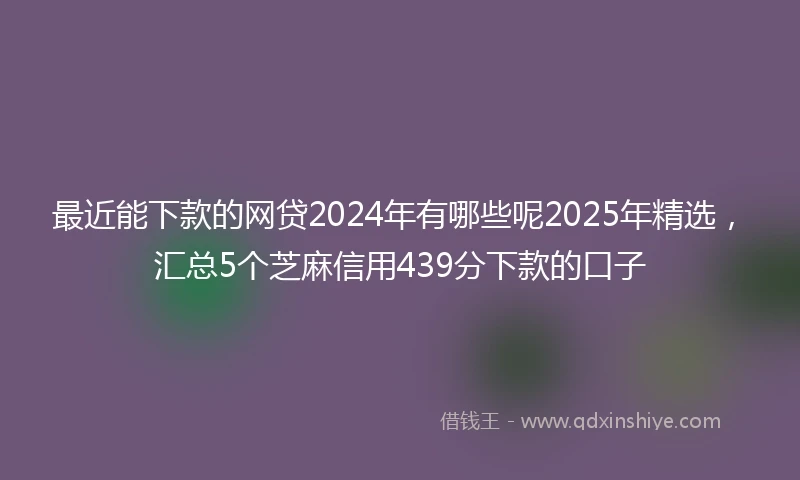 最近能下款的网贷2024年有哪些呢2025年精选，汇总5个芝麻信用439分下款的口子
