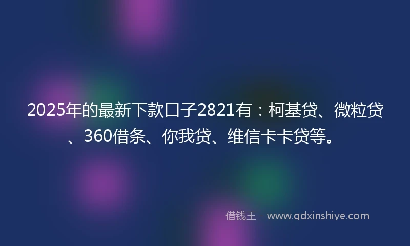 2025年的最新下款口子2821有：柯基贷、微粒贷、360借条、你我贷、维信卡卡贷等。