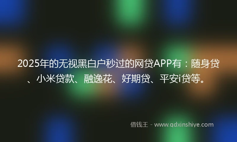 2025年的无视黑白户秒过的网贷APP有：随身贷、小米贷款、融逸花、好期贷、平安i贷等。