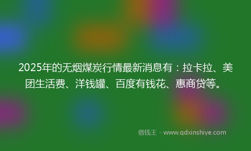 2025年的无烟煤炭行情最新消息有：拉卡拉、美团生活费、洋钱罐、百度有钱花、惠商贷等。