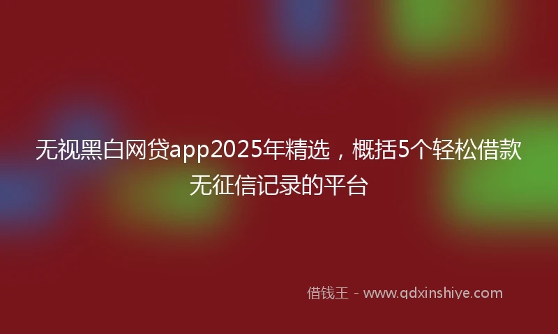 无视黑白网贷app2025年精选，概括5个轻松借款无征信记录的平台