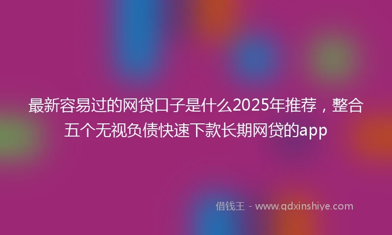 最新容易过的网贷口子是什么2025年推荐，整合五个无视负债快速下款长期网贷的app