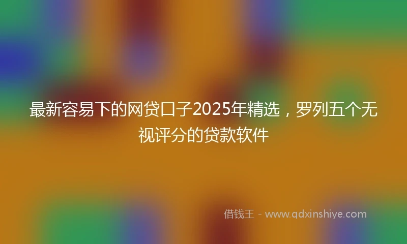 最新容易下的网贷口子2025年精选，罗列五个无视评分的贷款软件