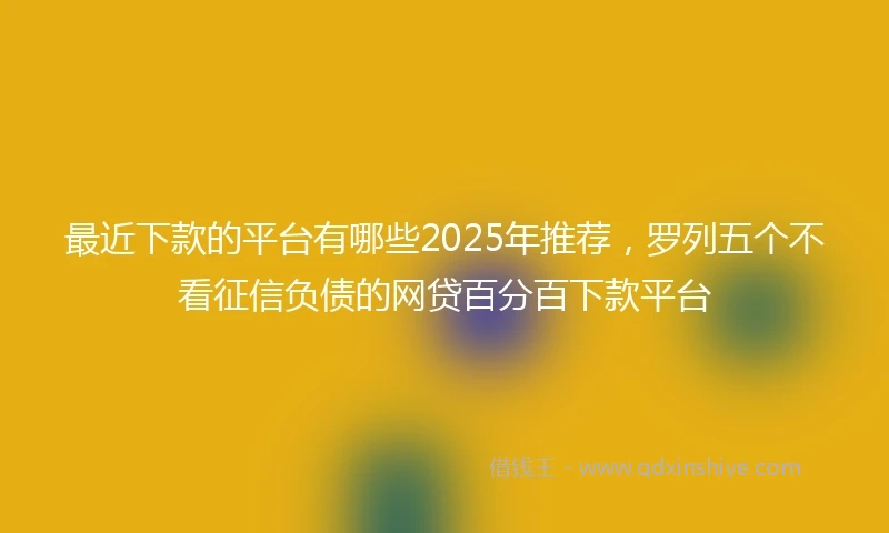 最近下款的平台有哪些2025年推荐，罗列五个不看征信负债的网贷百分百下款平台