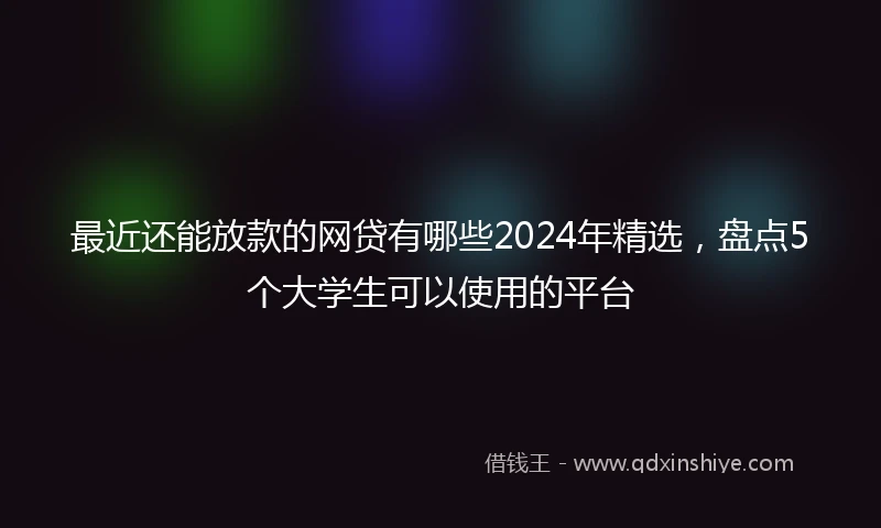 最近还能放款的网贷有哪些2024年精选,盘点5个大学生可以使用的平台