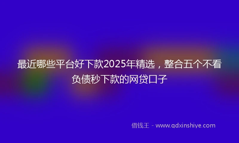 最近哪些平台好下款2025年精选，整合五个不看负债秒下款的网贷口子