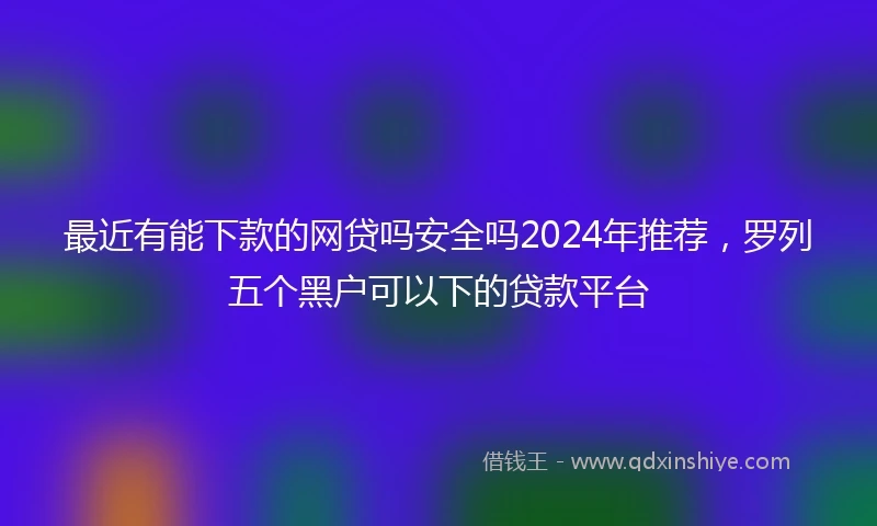 最近有能下款的网贷吗安全吗2024年推荐，罗列五个黑户可以下的贷款平台