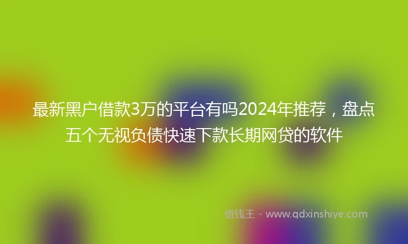最新黑户借款3万的平台有吗2024年推荐，盘点五个无视负债快速下款长期网贷的软件