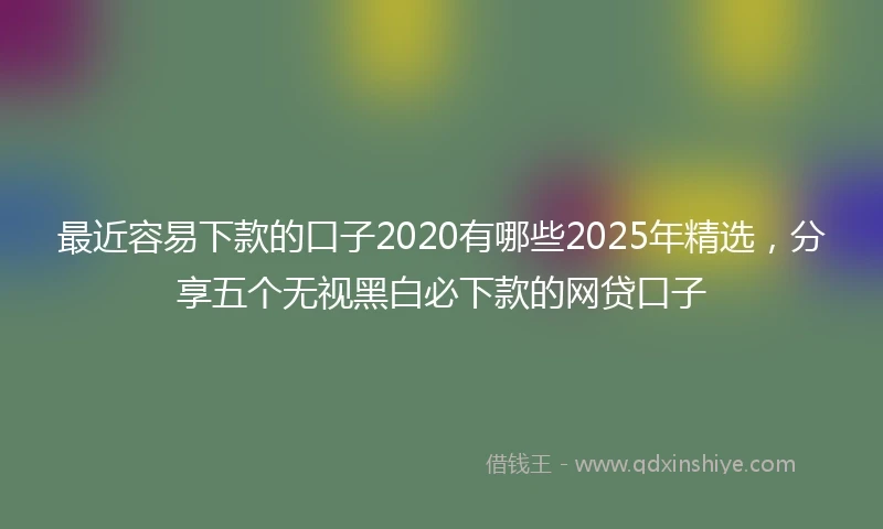 最近容易下款的口子2020有哪些2025年精选，分享五个无视黑白必下款的网贷口子