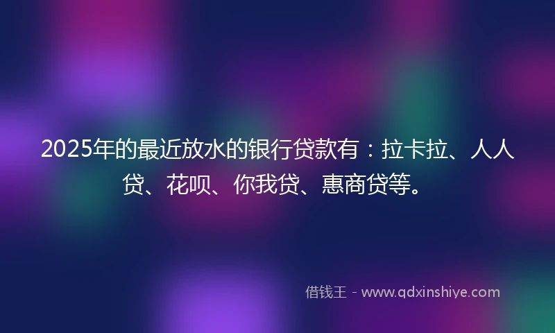 2025年的最近放水的银行贷款有：拉卡拉、人人贷、花呗、你我贷、惠商贷等。