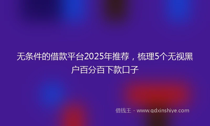 无条件的借款平台2025年推荐，梳理5个无视黑户百分百下款口子