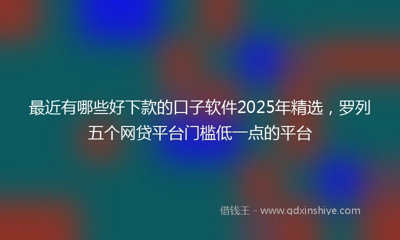 最近有哪些好下款的口子软件2025年精选，罗列五个网贷平台门槛低一点的平台