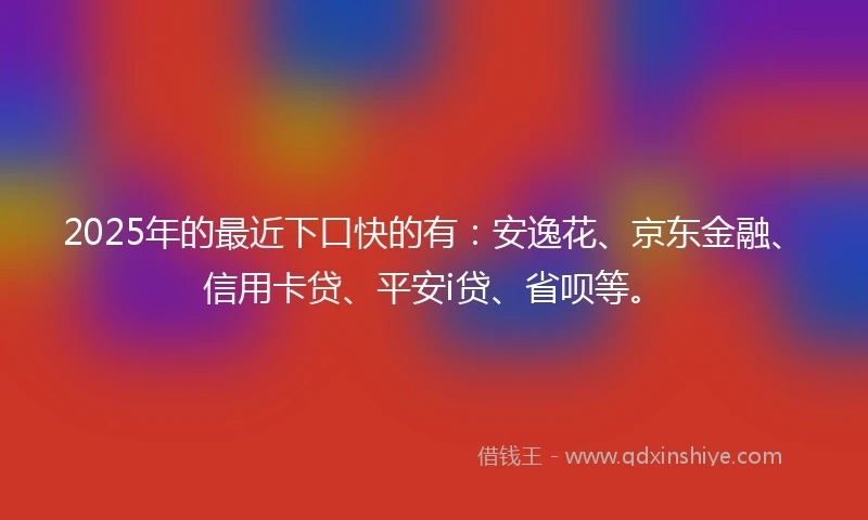2025年的最近下口快的有：安逸花、京东金融、信用卡贷、平安i贷、省呗等。