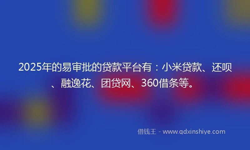 2025年的易审批的贷款平台有：小米贷款、还呗、融逸花、团贷网、360借条等。
