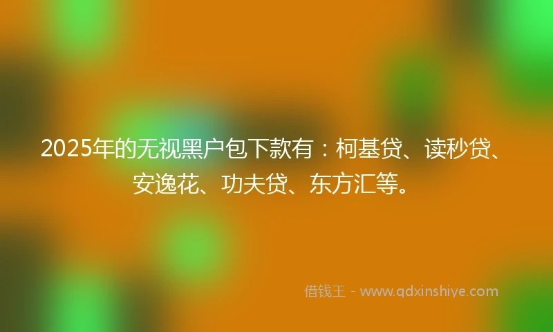2025年的无视黑户包下款有：柯基贷、读秒贷、安逸花、功夫贷、东方汇等。