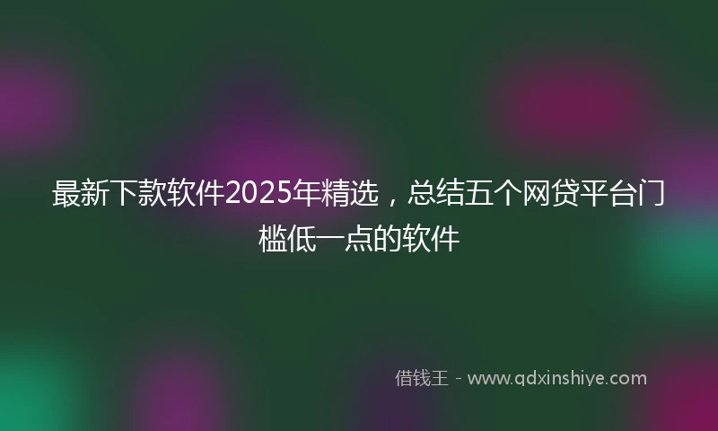 最新下款软件2025年精选，总结五个网贷平台门槛低一点的软件