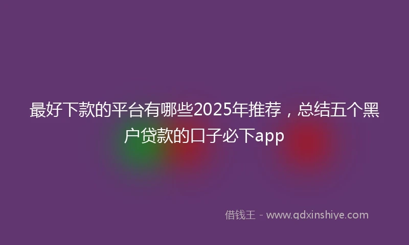 最好下款的平台有哪些2025年推荐，总结五个黑户贷款的口子必下app