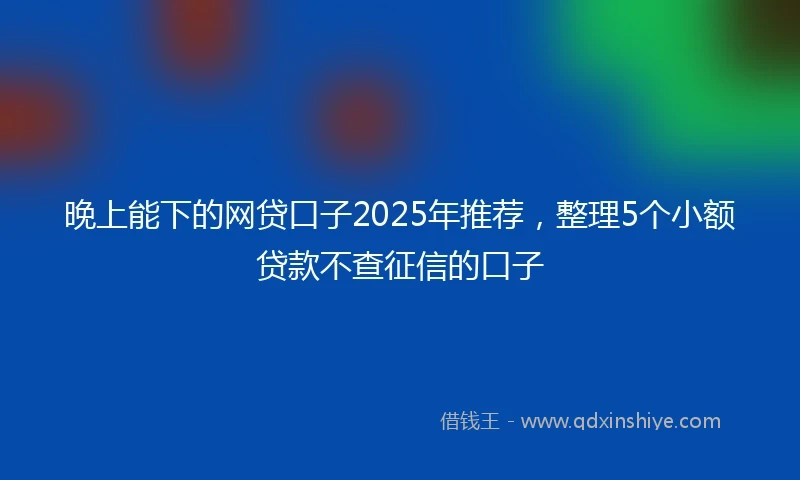 晚上能下的网贷口子2025年推荐，整理5个小额贷款不查征信的口子