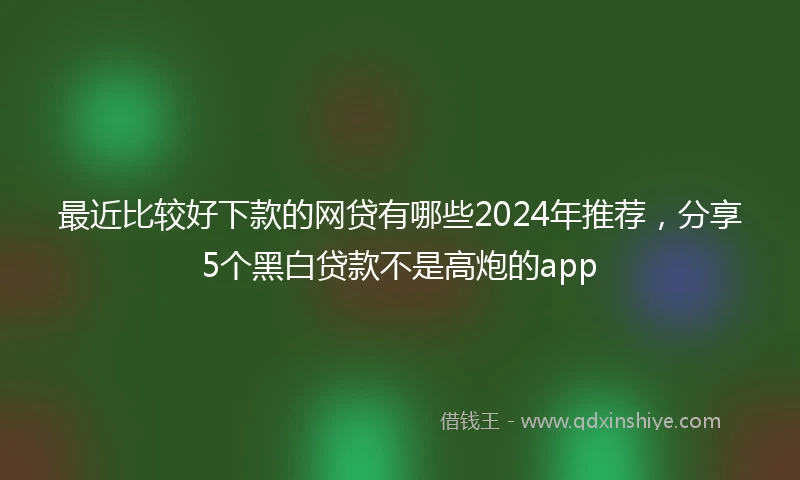 最近比较好下款的网贷有哪些2024年推荐，分享5个黑白贷款不是高炮的app