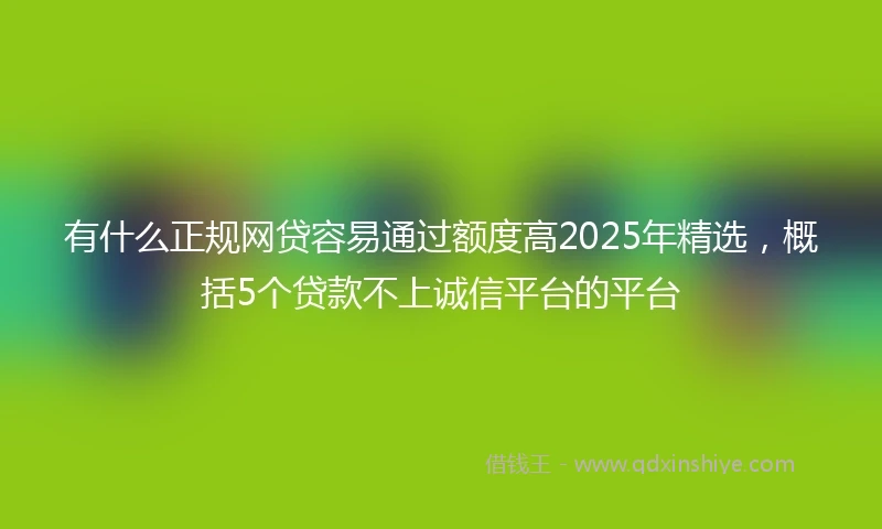 有什么正规网贷容易通过额度高2025年精选，概括5个贷款不上诚信平台的平台