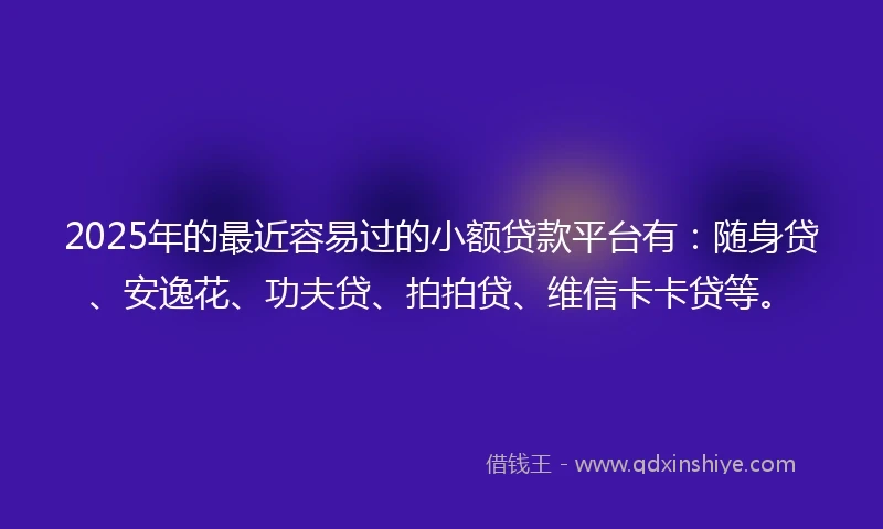 2025年的最近容易过的小额贷款平台有：随身贷、安逸花、功夫贷、拍拍贷、维信卡卡贷等。