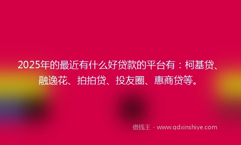 2025年的最近有什么好贷款的平台有：柯基贷、融逸花、拍拍贷、投友圈、惠商贷等。