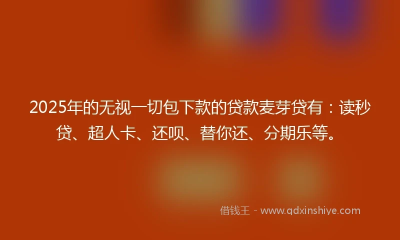 2025年的无视一切包下款的贷款麦芽贷有：读秒贷、超人卡、还呗、替你还、分期乐等。