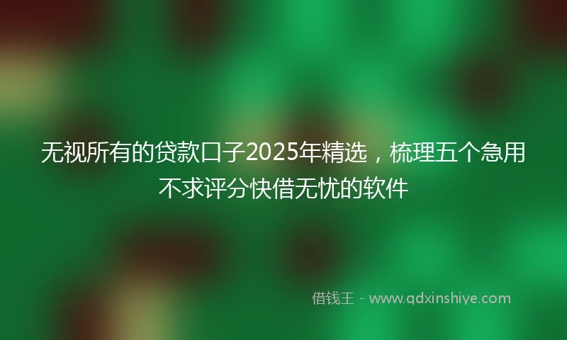 无视所有的贷款口子2025年精选,梳理五个急用不求评分快借无忧的软件
