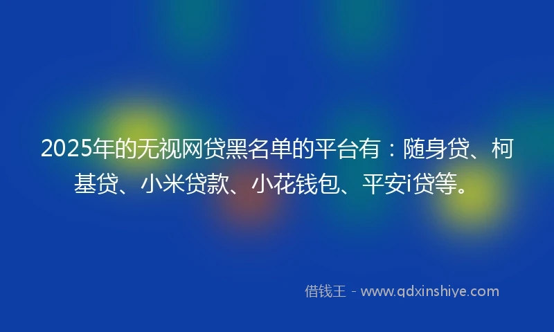 2025年的无视网贷黑名单的平台有：随身贷、柯基贷、小米贷款、小花钱包、平安i贷等。