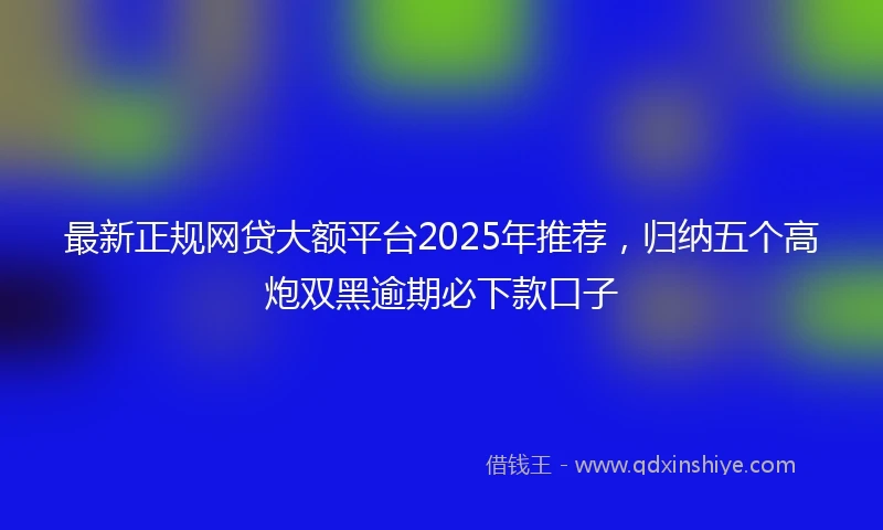 最新正规网贷大额平台2025年推荐，归纳五个高炮双黑逾期必下款口子
