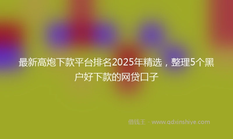 最新高炮下款平台排名2025年精选，整理5个黑户好下款的网贷口子