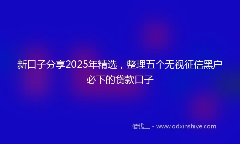 新口子分享2025年精选，整理五个无视征信黑户必下的贷款口子