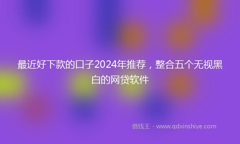 最近好下款的口子2024年推荐，整合五个无视黑白的网贷软件