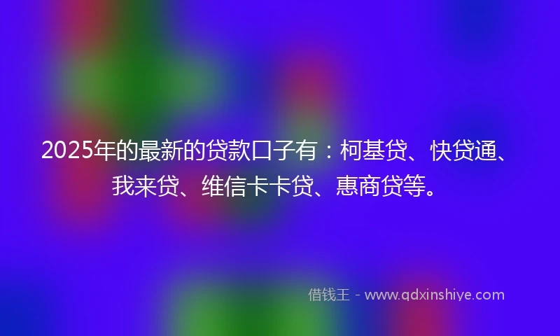 2025年的最新的贷款口子有：柯基贷、快贷通、我来贷、维信卡卡贷、惠商贷等。