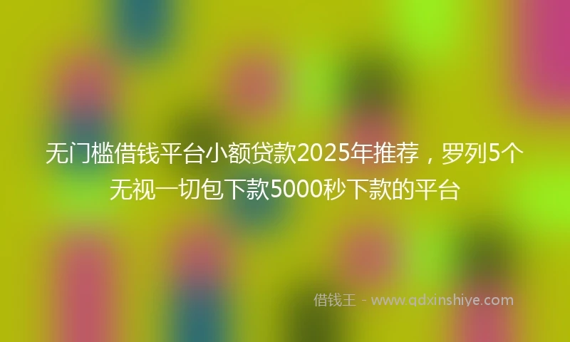 无门槛借钱平台小额贷款2025年推荐，罗列5个无视一切包下款5000秒下款的平台