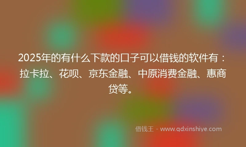 2025年的有什么下款的口子可以借钱的软件有：拉卡拉、花呗、京东金融、中原消费金融、惠商贷等。