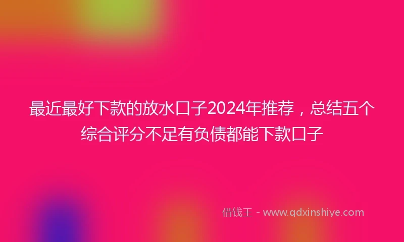 最近最好下款的放水口子2024年推荐，总结五个综合评分不足有负债都能下款口子