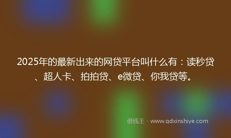 2025年的最新出来的网贷平台叫什么有：读秒贷、超人卡、拍拍贷、e微贷、你我贷等。