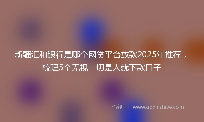 新疆汇和银行是哪个网贷平台放款2025年推荐，梳理5个无视一切是人就下款口子