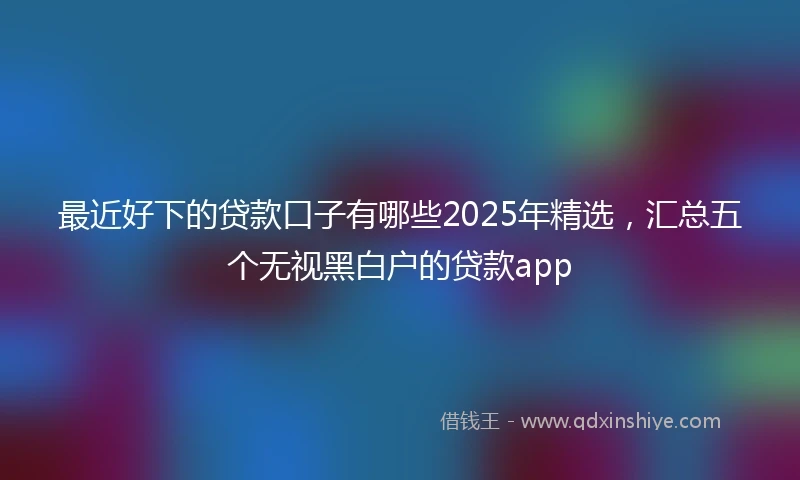 最近好下的贷款口子有哪些2025年精选，汇总五个无视黑白户的贷款app