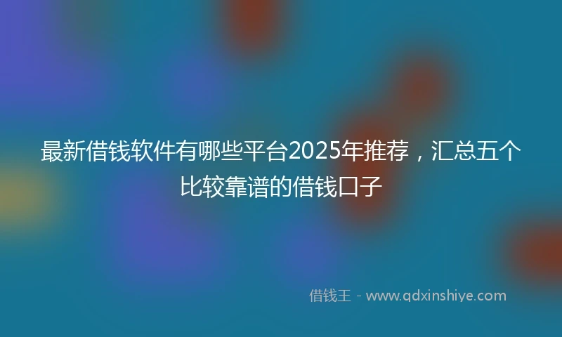 最新借钱软件有哪些平台2025年推荐，汇总五个比较靠谱的借钱口子