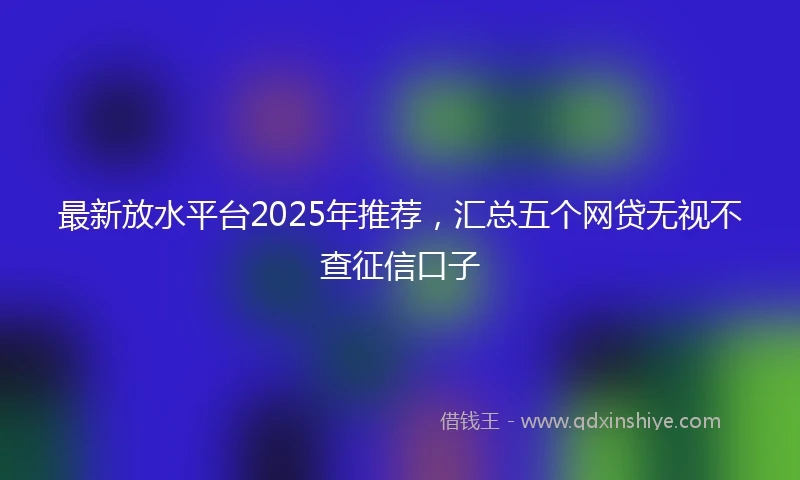 最新放水平台2025年推荐，汇总五个网贷无视不查征信口子