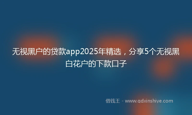 无视黑户的贷款app2025年精选，分享5个无视黑白花户的下款口子