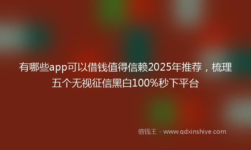 有哪些app可以借钱值得信赖2025年推荐，梳理五个无视征信黑白100%秒下平台