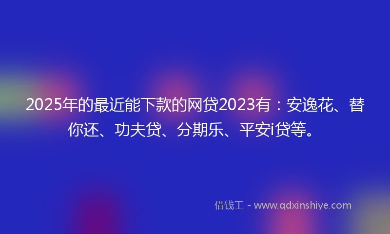 2025年的最近能下款的网贷2023有：安逸花、替你还、功夫贷、分期乐、平安i贷等。