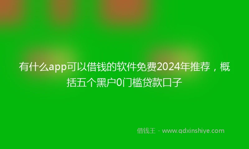 有什么app可以借钱的软件免费2024年推荐，概括五个黑户0门槛贷款口子