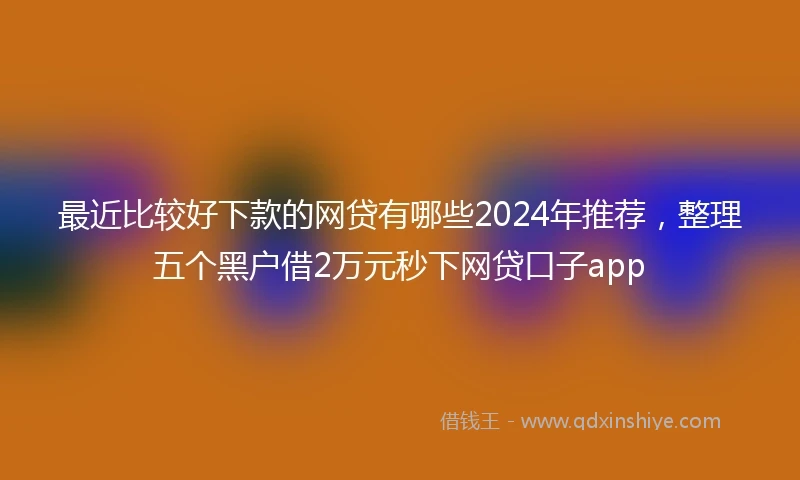 最近比较好下款的网贷有哪些2024年推荐，整理五个黑户借2万元秒下网贷口子app